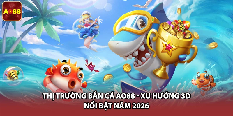 Thị Trường Bắn Cá AO88 - Xu Hướng 3D Nổi Bật Năm 2026